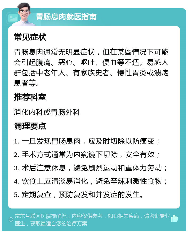 胃肠息肉就医指南 常见症状 胃肠息肉通常无明显症状，但在某些情况下可能会引起腹痛、恶心、呕吐、便血等不适。易感人群包括中老年人、有家族史者、慢性胃炎或溃疡患者等。 推荐科室 消化内科或胃肠外科 调理要点 1. 一旦发现胃肠息肉，应及时切除以防癌变； 2. 手术方式通常为内窥镜下切除，安全有效； 3. 术后注意休息，避免剧烈运动和重体力劳动； 4. 饮食上应清淡易消化，避免辛辣刺激性食物； 5. 定期复查，预防复发和并发症的发生。