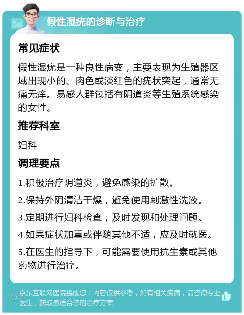 假性湿疣的诊断与治疗 常见症状 假性湿疣是一种良性病变，主要表现为生殖器区域出现小的、肉色或淡红色的疣状突起，通常无痛无痒。易感人群包括有阴道炎等生殖系统感染的女性。 推荐科室 妇科 调理要点 1.积极治疗阴道炎，避免感染的扩散。 2.保持外阴清洁干燥，避免使用刺激性洗液。 3.定期进行妇科检查，及时发现和处理问题。 4.如果症状加重或伴随其他不适，应及时就医。 5.在医生的指导下，可能需要使用抗生素或其他药物进行治疗。