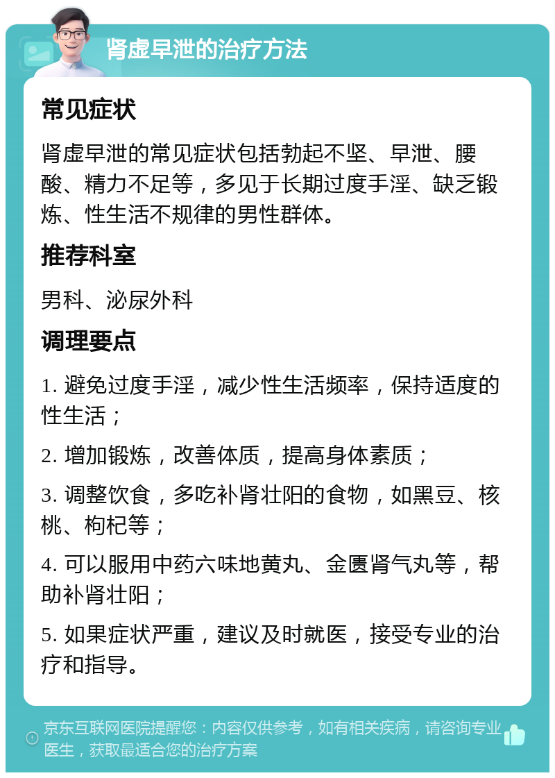 肾虚早泄的治疗方法 常见症状 肾虚早泄的常见症状包括勃起不坚、早泄、腰酸、精力不足等，多见于长期过度手淫、缺乏锻炼、性生活不规律的男性群体。 推荐科室 男科、泌尿外科 调理要点 1. 避免过度手淫，减少性生活频率，保持适度的性生活； 2. 增加锻炼，改善体质，提高身体素质； 3. 调整饮食，多吃补肾壮阳的食物，如黑豆、核桃、枸杞等； 4. 可以服用中药六味地黄丸、金匮肾气丸等，帮助补肾壮阳； 5. 如果症状严重，建议及时就医，接受专业的治疗和指导。