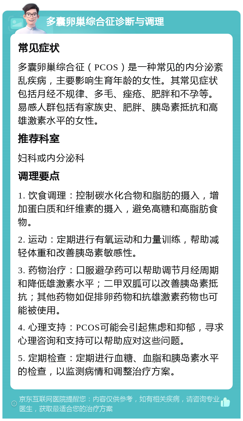 多囊卵巢综合征诊断与调理 常见症状 多囊卵巢综合征（PCOS）是一种常见的内分泌紊乱疾病，主要影响生育年龄的女性。其常见症状包括月经不规律、多毛、痤疮、肥胖和不孕等。易感人群包括有家族史、肥胖、胰岛素抵抗和高雄激素水平的女性。 推荐科室 妇科或内分泌科 调理要点 1. 饮食调理：控制碳水化合物和脂肪的摄入，增加蛋白质和纤维素的摄入，避免高糖和高脂肪食物。 2. 运动：定期进行有氧运动和力量训练，帮助减轻体重和改善胰岛素敏感性。 3. 药物治疗：口服避孕药可以帮助调节月经周期和降低雄激素水平；二甲双胍可以改善胰岛素抵抗；其他药物如促排卵药物和抗雄激素药物也可能被使用。 4. 心理支持：PCOS可能会引起焦虑和抑郁，寻求心理咨询和支持可以帮助应对这些问题。 5. 定期检查：定期进行血糖、血脂和胰岛素水平的检查，以监测病情和调整治疗方案。