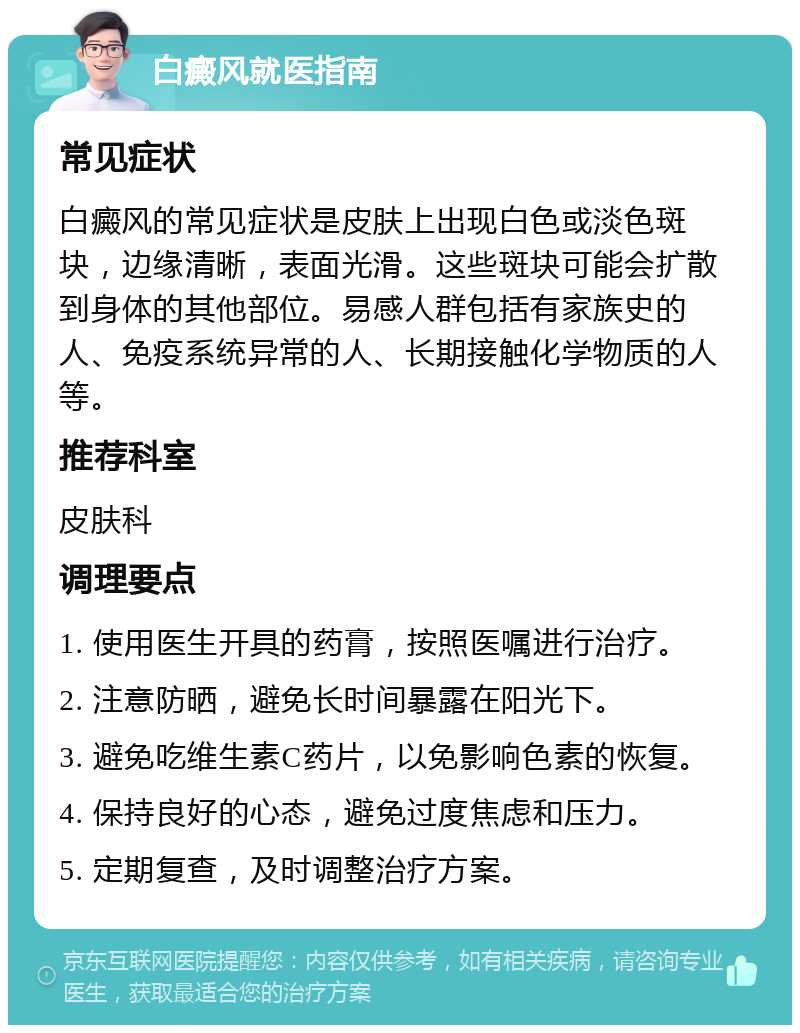 白癜风就医指南 常见症状 白癜风的常见症状是皮肤上出现白色或淡色斑块，边缘清晰，表面光滑。这些斑块可能会扩散到身体的其他部位。易感人群包括有家族史的人、免疫系统异常的人、长期接触化学物质的人等。 推荐科室 皮肤科 调理要点 1. 使用医生开具的药膏，按照医嘱进行治疗。 2. 注意防晒，避免长时间暴露在阳光下。 3. 避免吃维生素C药片，以免影响色素的恢复。 4. 保持良好的心态，避免过度焦虑和压力。 5. 定期复查，及时调整治疗方案。