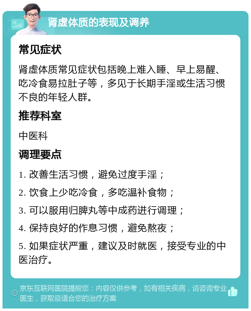 肾虚体质的表现及调养 常见症状 肾虚体质常见症状包括晚上难入睡、早上易醒、吃冷食易拉肚子等，多见于长期手淫或生活习惯不良的年轻人群。 推荐科室 中医科 调理要点 1. 改善生活习惯，避免过度手淫； 2. 饮食上少吃冷食，多吃温补食物； 3. 可以服用归脾丸等中成药进行调理； 4. 保持良好的作息习惯，避免熬夜； 5. 如果症状严重，建议及时就医，接受专业的中医治疗。