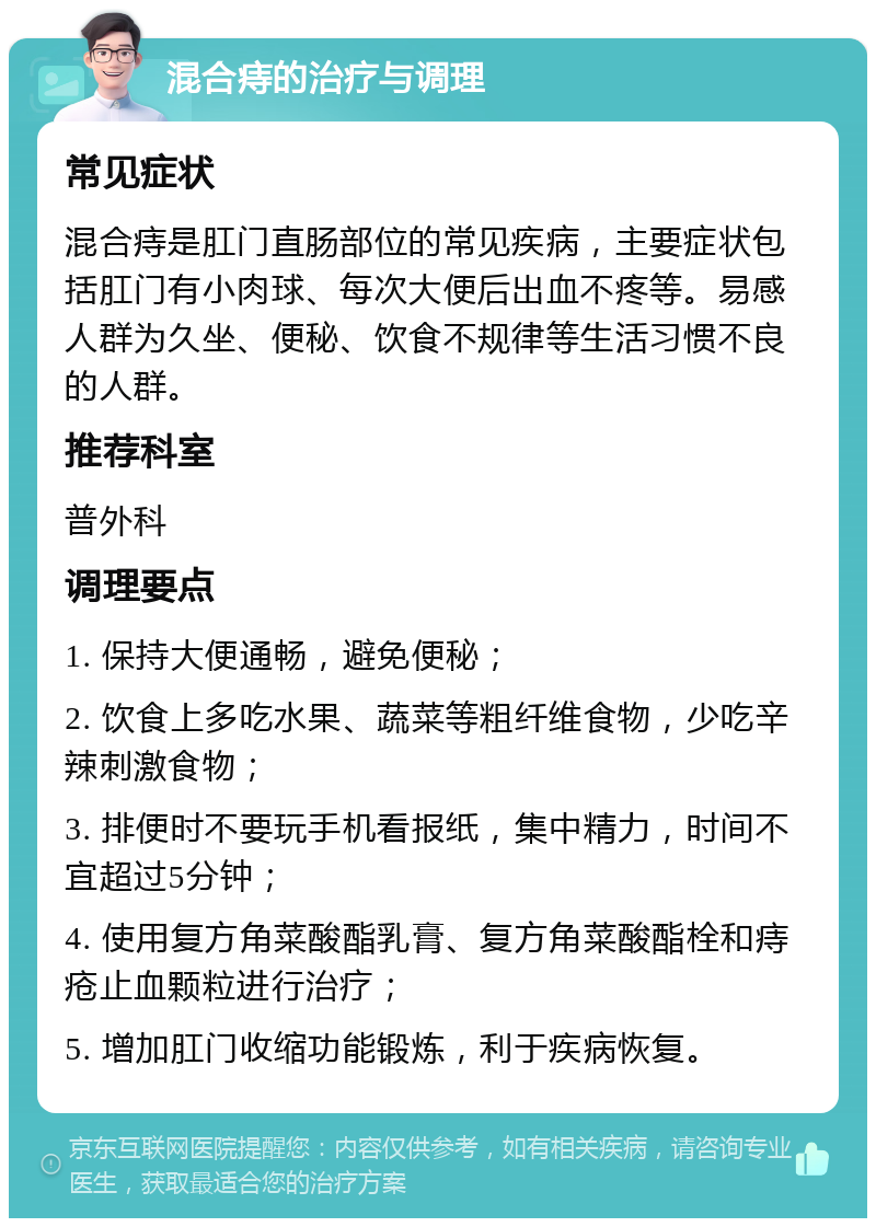 混合痔的治疗与调理 常见症状 混合痔是肛门直肠部位的常见疾病，主要症状包括肛门有小肉球、每次大便后出血不疼等。易感人群为久坐、便秘、饮食不规律等生活习惯不良的人群。 推荐科室 普外科 调理要点 1. 保持大便通畅，避免便秘； 2. 饮食上多吃水果、蔬菜等粗纤维食物，少吃辛辣刺激食物； 3. 排便时不要玩手机看报纸，集中精力，时间不宜超过5分钟； 4. 使用复方角菜酸酯乳膏、复方角菜酸酯栓和痔疮止血颗粒进行治疗； 5. 增加肛门收缩功能锻炼，利于疾病恢复。