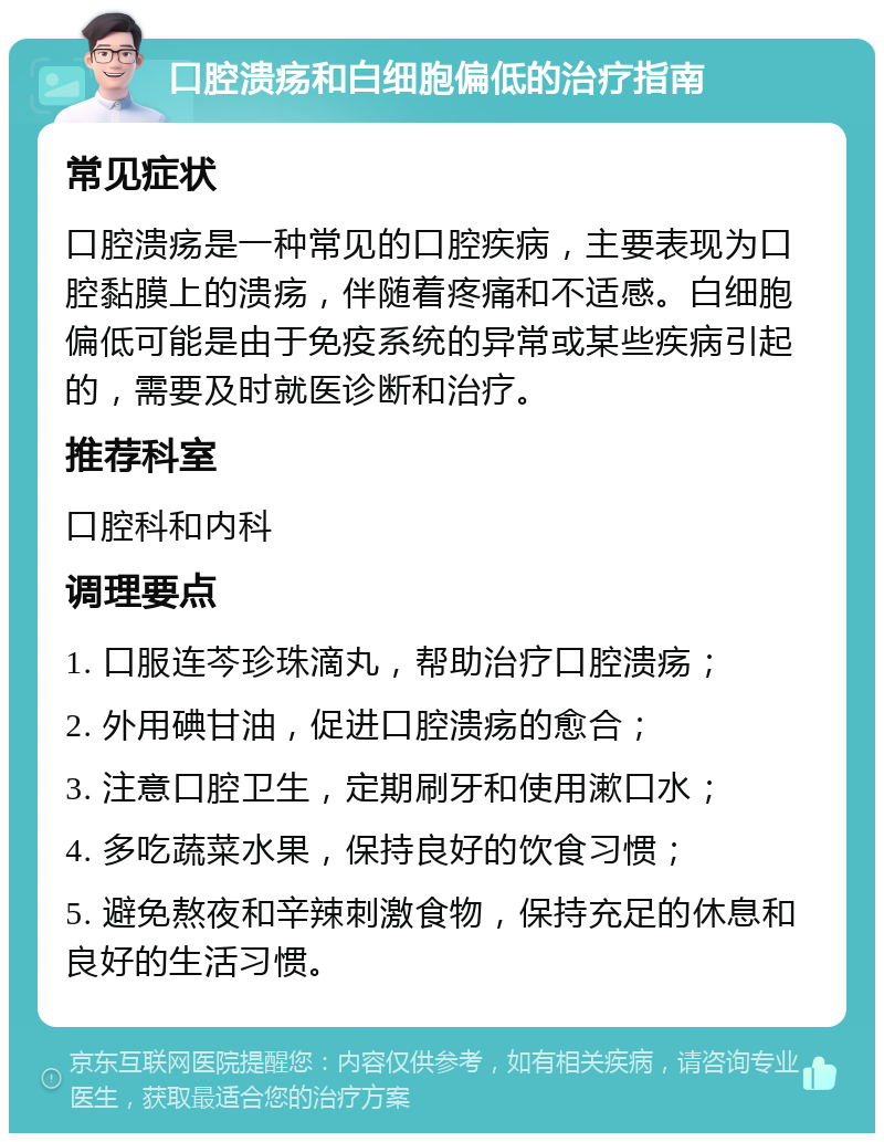 口腔溃疡和白细胞偏低的治疗指南 常见症状 口腔溃疡是一种常见的口腔疾病，主要表现为口腔黏膜上的溃疡，伴随着疼痛和不适感。白细胞偏低可能是由于免疫系统的异常或某些疾病引起的，需要及时就医诊断和治疗。 推荐科室 口腔科和内科 调理要点 1. 口服连芩珍珠滴丸，帮助治疗口腔溃疡； 2. 外用碘甘油，促进口腔溃疡的愈合； 3. 注意口腔卫生，定期刷牙和使用漱口水； 4. 多吃蔬菜水果，保持良好的饮食习惯； 5. 避免熬夜和辛辣刺激食物，保持充足的休息和良好的生活习惯。