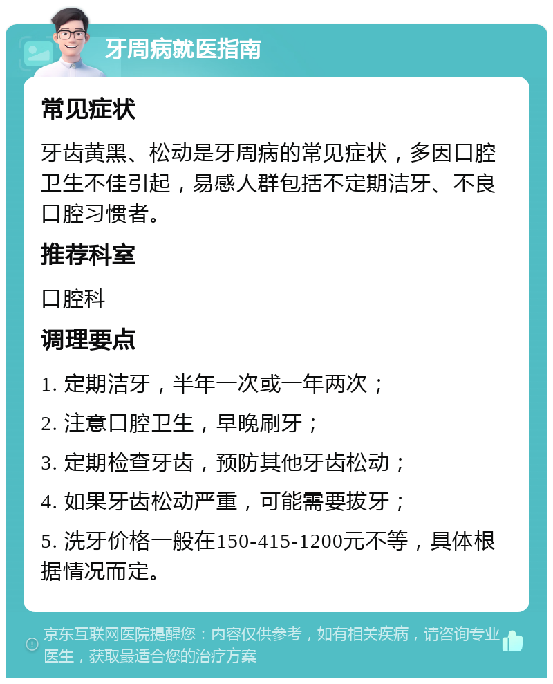 牙周病就医指南 常见症状 牙齿黄黑、松动是牙周病的常见症状，多因口腔卫生不佳引起，易感人群包括不定期洁牙、不良口腔习惯者。 推荐科室 口腔科 调理要点 1. 定期洁牙，半年一次或一年两次； 2. 注意口腔卫生，早晚刷牙； 3. 定期检查牙齿，预防其他牙齿松动； 4. 如果牙齿松动严重，可能需要拔牙； 5. 洗牙价格一般在150-415-1200元不等，具体根据情况而定。