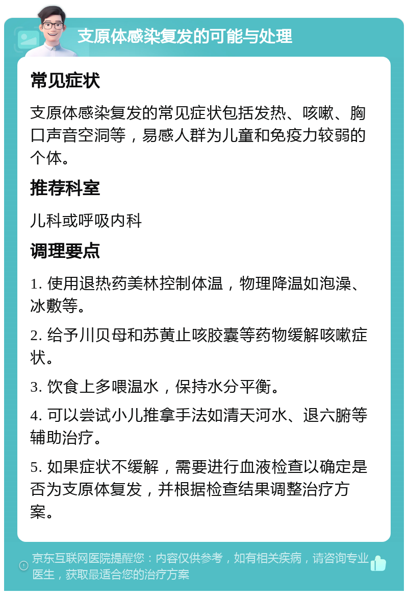 支原体感染复发的可能与处理 常见症状 支原体感染复发的常见症状包括发热、咳嗽、胸口声音空洞等，易感人群为儿童和免疫力较弱的个体。 推荐科室 儿科或呼吸内科 调理要点 1. 使用退热药美林控制体温，物理降温如泡澡、冰敷等。 2. 给予川贝母和苏黄止咳胶囊等药物缓解咳嗽症状。 3. 饮食上多喂温水，保持水分平衡。 4. 可以尝试小儿推拿手法如清天河水、退六腑等辅助治疗。 5. 如果症状不缓解，需要进行血液检查以确定是否为支原体复发，并根据检查结果调整治疗方案。