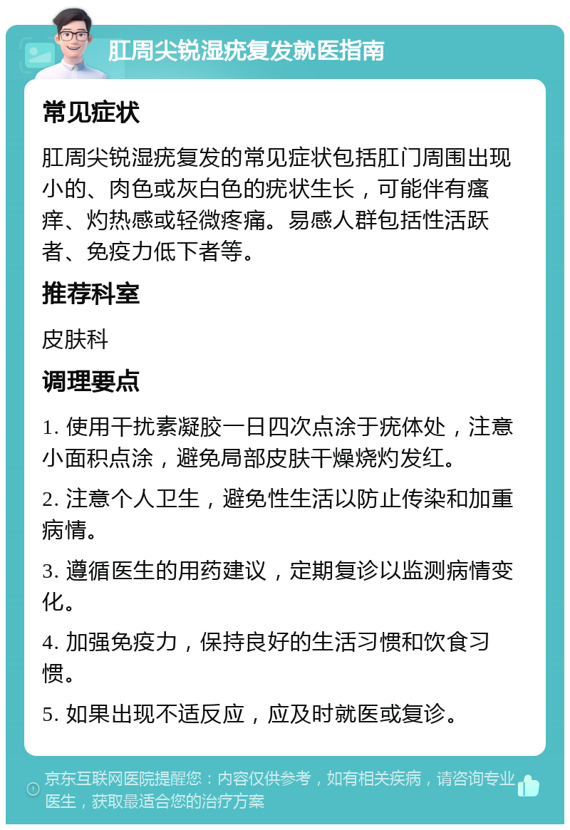 肛周尖锐湿疣复发就医指南 常见症状 肛周尖锐湿疣复发的常见症状包括肛门周围出现小的、肉色或灰白色的疣状生长，可能伴有瘙痒、灼热感或轻微疼痛。易感人群包括性活跃者、免疫力低下者等。 推荐科室 皮肤科 调理要点 1. 使用干扰素凝胶一日四次点涂于疣体处，注意小面积点涂，避免局部皮肤干燥烧灼发红。 2. 注意个人卫生，避免性生活以防止传染和加重病情。 3. 遵循医生的用药建议，定期复诊以监测病情变化。 4. 加强免疫力，保持良好的生活习惯和饮食习惯。 5. 如果出现不适反应，应及时就医或复诊。