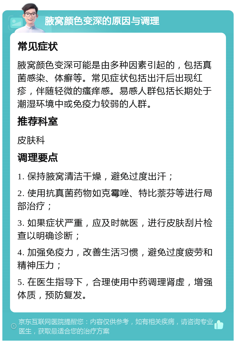 腋窝颜色变深的原因与调理 常见症状 腋窝颜色变深可能是由多种因素引起的，包括真菌感染、体癣等。常见症状包括出汗后出现红疹，伴随轻微的瘙痒感。易感人群包括长期处于潮湿环境中或免疫力较弱的人群。 推荐科室 皮肤科 调理要点 1. 保持腋窝清洁干燥，避免过度出汗； 2. 使用抗真菌药物如克霉唑、特比萘芬等进行局部治疗； 3. 如果症状严重，应及时就医，进行皮肤刮片检查以明确诊断； 4. 加强免疫力，改善生活习惯，避免过度疲劳和精神压力； 5. 在医生指导下，合理使用中药调理肾虚，增强体质，预防复发。