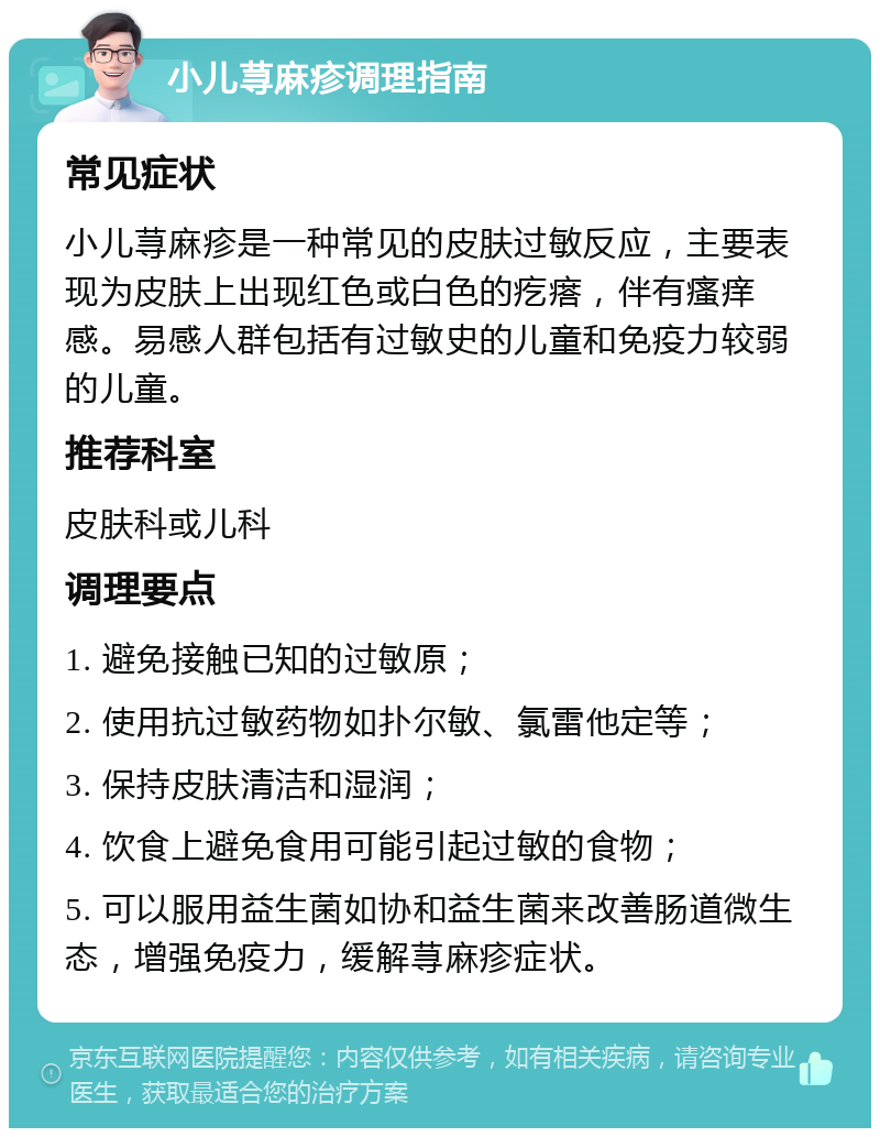 小儿荨麻疹调理指南 常见症状 小儿荨麻疹是一种常见的皮肤过敏反应，主要表现为皮肤上出现红色或白色的疙瘩，伴有瘙痒感。易感人群包括有过敏史的儿童和免疫力较弱的儿童。 推荐科室 皮肤科或儿科 调理要点 1. 避免接触已知的过敏原； 2. 使用抗过敏药物如扑尔敏、氯雷他定等； 3. 保持皮肤清洁和湿润； 4. 饮食上避免食用可能引起过敏的食物； 5. 可以服用益生菌如协和益生菌来改善肠道微生态，增强免疫力，缓解荨麻疹症状。