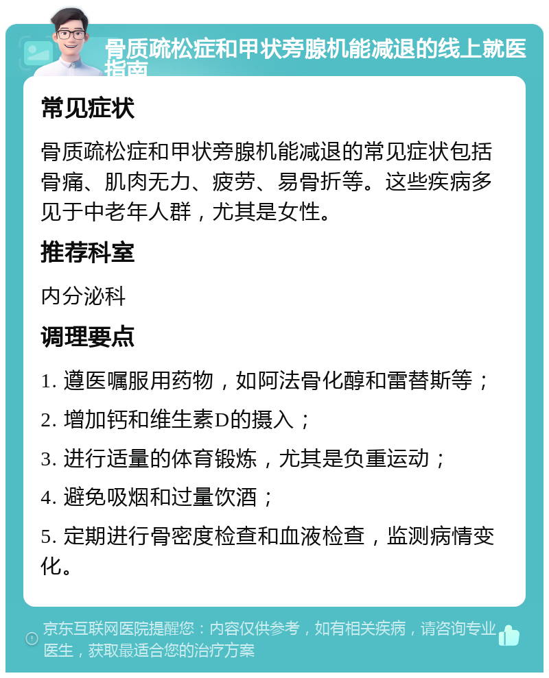 骨质疏松症和甲状旁腺机能减退的线上就医指南 常见症状 骨质疏松症和甲状旁腺机能减退的常见症状包括骨痛、肌肉无力、疲劳、易骨折等。这些疾病多见于中老年人群，尤其是女性。 推荐科室 内分泌科 调理要点 1. 遵医嘱服用药物，如阿法骨化醇和雷替斯等； 2. 增加钙和维生素D的摄入； 3. 进行适量的体育锻炼，尤其是负重运动； 4. 避免吸烟和过量饮酒； 5. 定期进行骨密度检查和血液检查，监测病情变化。