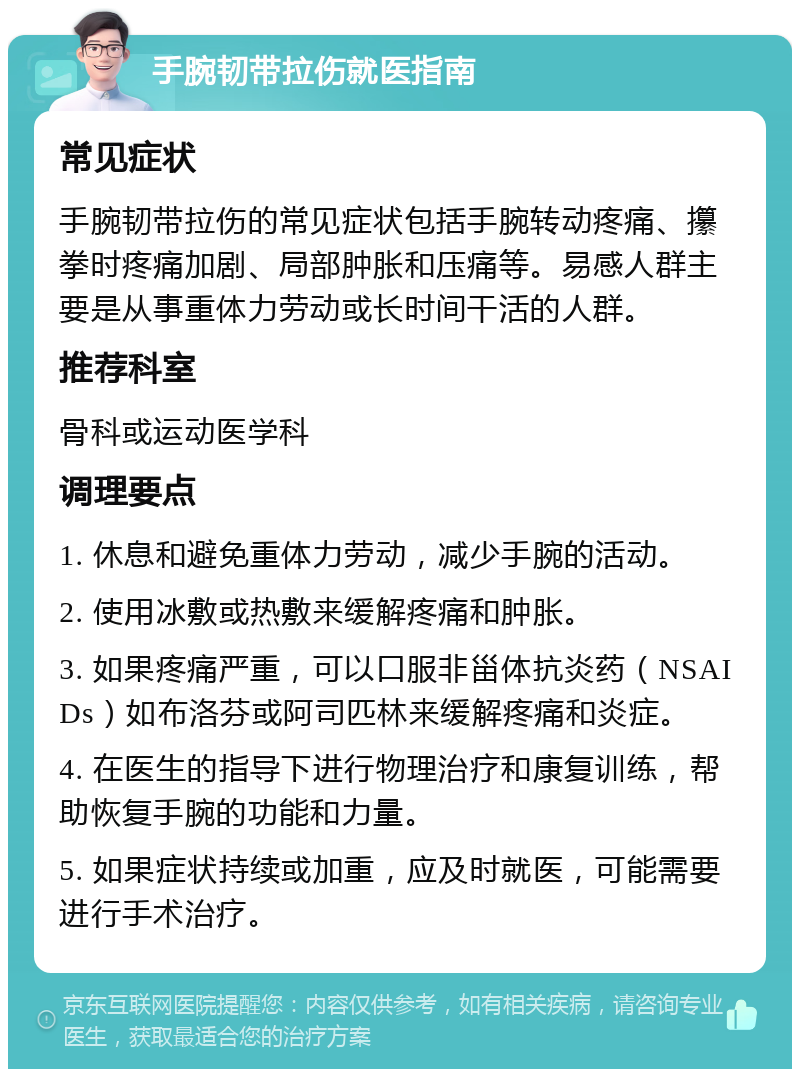 手腕韧带拉伤就医指南 常见症状 手腕韧带拉伤的常见症状包括手腕转动疼痛、攥拳时疼痛加剧、局部肿胀和压痛等。易感人群主要是从事重体力劳动或长时间干活的人群。 推荐科室 骨科或运动医学科 调理要点 1. 休息和避免重体力劳动，减少手腕的活动。 2. 使用冰敷或热敷来缓解疼痛和肿胀。 3. 如果疼痛严重，可以口服非甾体抗炎药（NSAIDs）如布洛芬或阿司匹林来缓解疼痛和炎症。 4. 在医生的指导下进行物理治疗和康复训练，帮助恢复手腕的功能和力量。 5. 如果症状持续或加重，应及时就医，可能需要进行手术治疗。