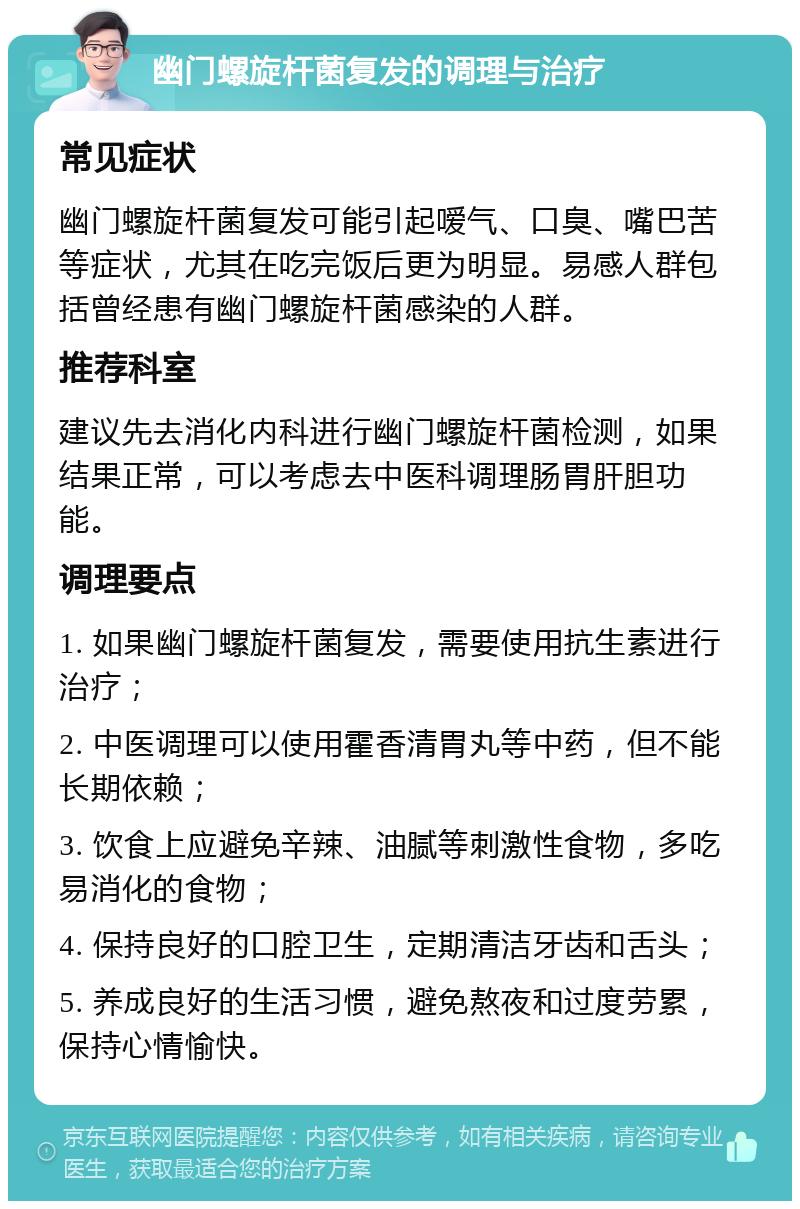 幽门螺旋杆菌复发的调理与治疗 常见症状 幽门螺旋杆菌复发可能引起嗳气、口臭、嘴巴苦等症状，尤其在吃完饭后更为明显。易感人群包括曾经患有幽门螺旋杆菌感染的人群。 推荐科室 建议先去消化内科进行幽门螺旋杆菌检测，如果结果正常，可以考虑去中医科调理肠胃肝胆功能。 调理要点 1. 如果幽门螺旋杆菌复发，需要使用抗生素进行治疗； 2. 中医调理可以使用霍香清胃丸等中药，但不能长期依赖； 3. 饮食上应避免辛辣、油腻等刺激性食物，多吃易消化的食物； 4. 保持良好的口腔卫生，定期清洁牙齿和舌头； 5. 养成良好的生活习惯，避免熬夜和过度劳累，保持心情愉快。