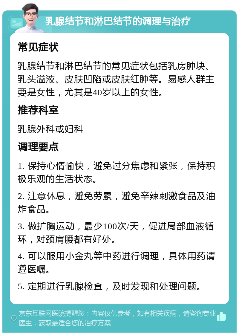 乳腺结节和淋巴结节的调理与治疗 常见症状 乳腺结节和淋巴结节的常见症状包括乳房肿块、乳头溢液、皮肤凹陷或皮肤红肿等。易感人群主要是女性，尤其是40岁以上的女性。 推荐科室 乳腺外科或妇科 调理要点 1. 保持心情愉快，避免过分焦虑和紧张，保持积极乐观的生活状态。 2. 注意休息，避免劳累，避免辛辣刺激食品及油炸食品。 3. 做扩胸运动，最少100次/天，促进局部血液循环，对颈肩腰都有好处。 4. 可以服用小金丸等中药进行调理，具体用药请遵医嘱。 5. 定期进行乳腺检查，及时发现和处理问题。