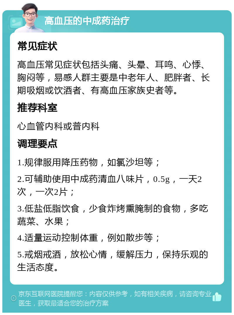 高血压的中成药治疗 常见症状 高血压常见症状包括头痛、头晕、耳鸣、心悸、胸闷等，易感人群主要是中老年人、肥胖者、长期吸烟或饮酒者、有高血压家族史者等。 推荐科室 心血管内科或普内科 调理要点 1.规律服用降压药物，如氯沙坦等； 2.可辅助使用中成药清血八味片，0.5g，一天2次，一次2片； 3.低盐低脂饮食，少食炸烤熏腌制的食物，多吃蔬菜、水果； 4.适量运动控制体重，例如散步等； 5.戒烟戒酒，放松心情，缓解压力，保持乐观的生活态度。