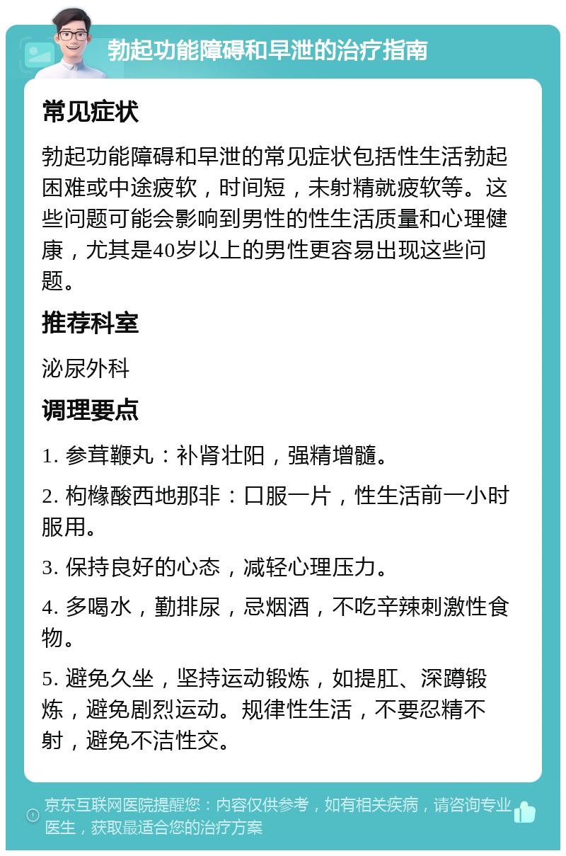 勃起功能障碍和早泄的治疗指南 常见症状 勃起功能障碍和早泄的常见症状包括性生活勃起困难或中途疲软，时间短，未射精就疲软等。这些问题可能会影响到男性的性生活质量和心理健康，尤其是40岁以上的男性更容易出现这些问题。 推荐科室 泌尿外科 调理要点 1. 参茸鞭丸：补肾壮阳，强精增髓。 2. 枸橼酸西地那非：口服一片，性生活前一小时服用。 3. 保持良好的心态，减轻心理压力。 4. 多喝水，勤排尿，忌烟酒，不吃辛辣刺激性食物。 5. 避免久坐，坚持运动锻炼，如提肛、深蹲锻炼，避免剧烈运动。规律性生活，不要忍精不射，避免不洁性交。