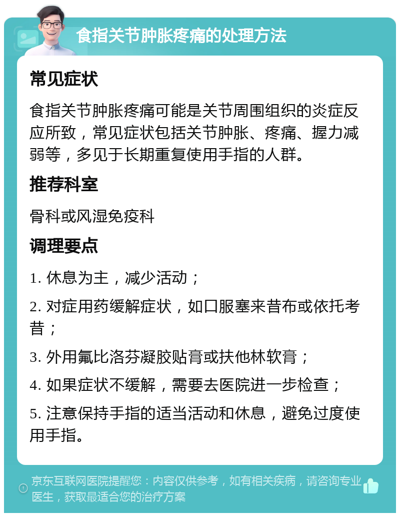 食指关节肿胀疼痛的处理方法 常见症状 食指关节肿胀疼痛可能是关节周围组织的炎症反应所致，常见症状包括关节肿胀、疼痛、握力减弱等，多见于长期重复使用手指的人群。 推荐科室 骨科或风湿免疫科 调理要点 1. 休息为主，减少活动； 2. 对症用药缓解症状，如口服塞来昔布或依托考昔； 3. 外用氟比洛芬凝胶贴膏或扶他林软膏； 4. 如果症状不缓解，需要去医院进一步检查； 5. 注意保持手指的适当活动和休息，避免过度使用手指。