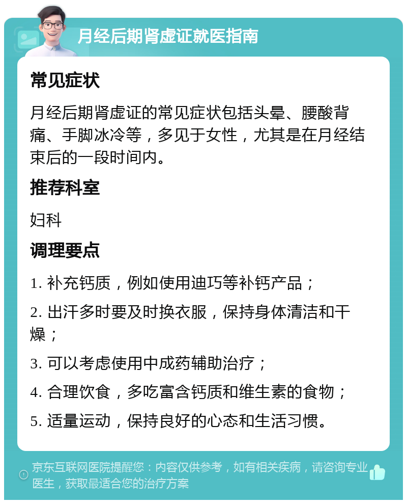 月经后期肾虚证就医指南 常见症状 月经后期肾虚证的常见症状包括头晕、腰酸背痛、手脚冰冷等，多见于女性，尤其是在月经结束后的一段时间内。 推荐科室 妇科 调理要点 1. 补充钙质，例如使用迪巧等补钙产品； 2. 出汗多时要及时换衣服，保持身体清洁和干燥； 3. 可以考虑使用中成药辅助治疗； 4. 合理饮食，多吃富含钙质和维生素的食物； 5. 适量运动，保持良好的心态和生活习惯。