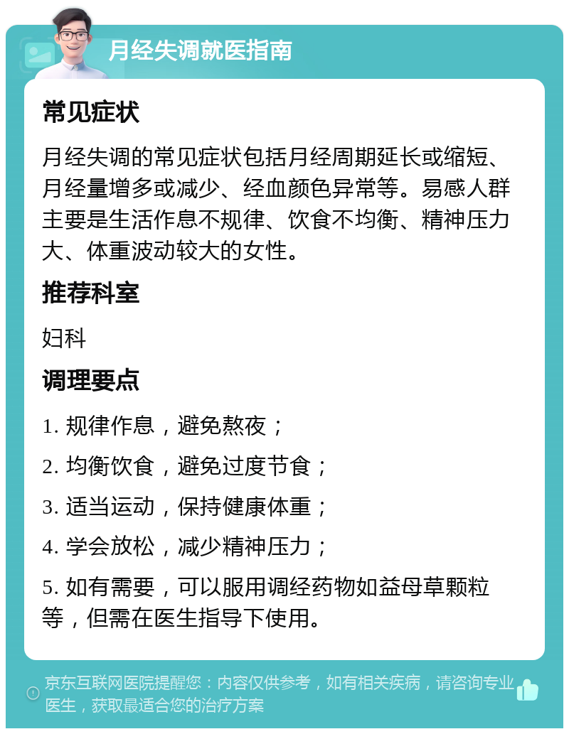 月经失调就医指南 常见症状 月经失调的常见症状包括月经周期延长或缩短、月经量增多或减少、经血颜色异常等。易感人群主要是生活作息不规律、饮食不均衡、精神压力大、体重波动较大的女性。 推荐科室 妇科 调理要点 1. 规律作息，避免熬夜； 2. 均衡饮食，避免过度节食； 3. 适当运动，保持健康体重； 4. 学会放松，减少精神压力； 5. 如有需要，可以服用调经药物如益母草颗粒等，但需在医生指导下使用。