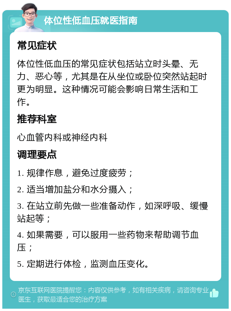 体位性低血压就医指南 常见症状 体位性低血压的常见症状包括站立时头晕、无力、恶心等，尤其是在从坐位或卧位突然站起时更为明显。这种情况可能会影响日常生活和工作。 推荐科室 心血管内科或神经内科 调理要点 1. 规律作息，避免过度疲劳； 2. 适当增加盐分和水分摄入； 3. 在站立前先做一些准备动作，如深呼吸、缓慢站起等； 4. 如果需要，可以服用一些药物来帮助调节血压； 5. 定期进行体检，监测血压变化。