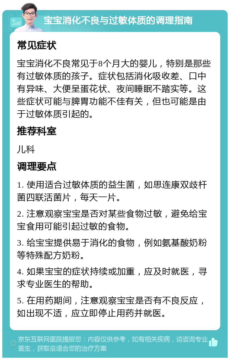 宝宝消化不良与过敏体质的调理指南 常见症状 宝宝消化不良常见于8个月大的婴儿，特别是那些有过敏体质的孩子。症状包括消化吸收差、口中有异味、大便呈蛋花状、夜间睡眠不踏实等。这些症状可能与脾胃功能不佳有关，但也可能是由于过敏体质引起的。 推荐科室 儿科 调理要点 1. 使用适合过敏体质的益生菌，如思连康双歧杆菌四联活菌片，每天一片。 2. 注意观察宝宝是否对某些食物过敏，避免给宝宝食用可能引起过敏的食物。 3. 给宝宝提供易于消化的食物，例如氨基酸奶粉等特殊配方奶粉。 4. 如果宝宝的症状持续或加重，应及时就医，寻求专业医生的帮助。 5. 在用药期间，注意观察宝宝是否有不良反应，如出现不适，应立即停止用药并就医。