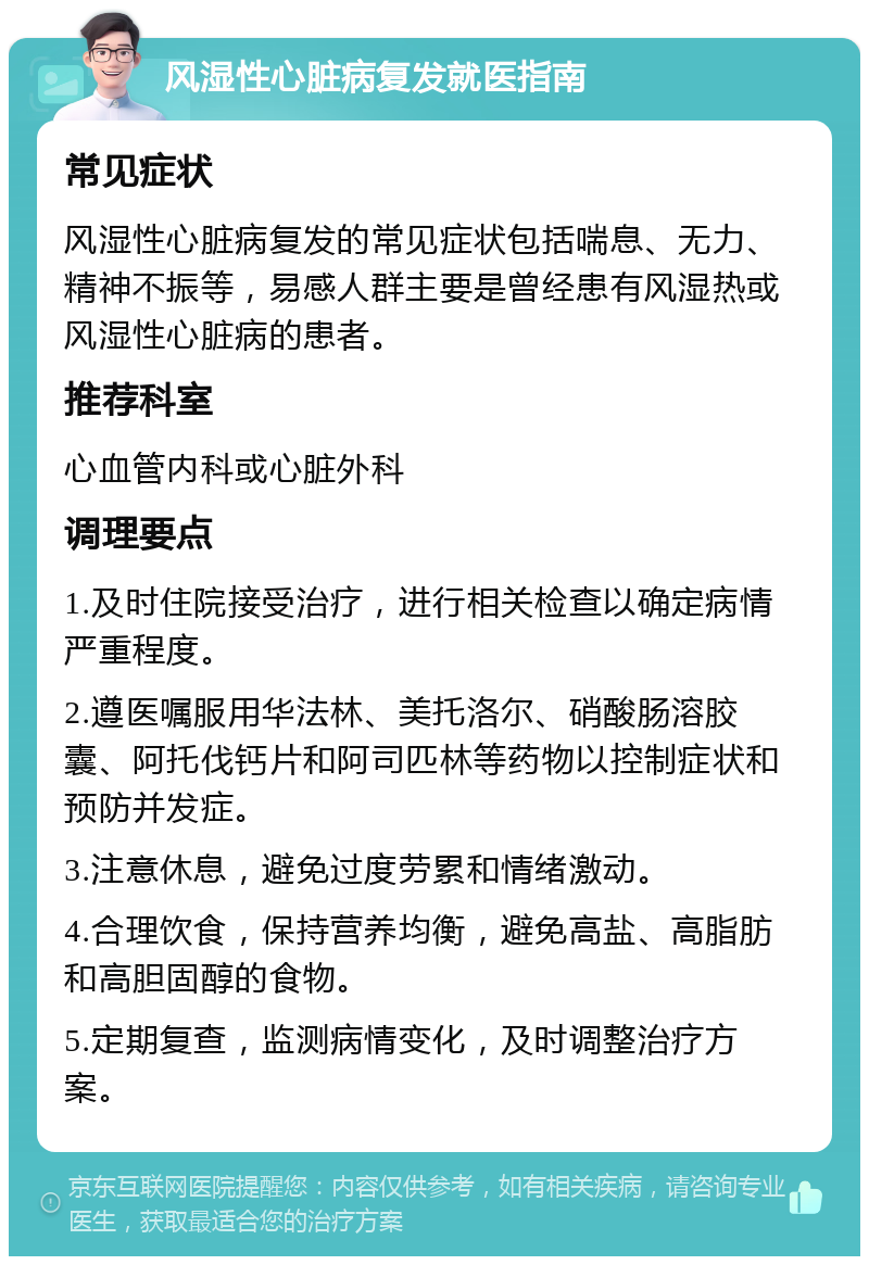 风湿性心脏病复发就医指南 常见症状 风湿性心脏病复发的常见症状包括喘息、无力、精神不振等，易感人群主要是曾经患有风湿热或风湿性心脏病的患者。 推荐科室 心血管内科或心脏外科 调理要点 1.及时住院接受治疗，进行相关检查以确定病情严重程度。 2.遵医嘱服用华法林、美托洛尔、硝酸肠溶胶囊、阿托伐钙片和阿司匹林等药物以控制症状和预防并发症。 3.注意休息，避免过度劳累和情绪激动。 4.合理饮食，保持营养均衡，避免高盐、高脂肪和高胆固醇的食物。 5.定期复查，监测病情变化，及时调整治疗方案。