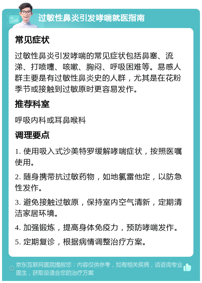 过敏性鼻炎引发哮喘就医指南 常见症状 过敏性鼻炎引发哮喘的常见症状包括鼻塞、流涕、打喷嚏、咳嗽、胸闷、呼吸困难等。易感人群主要是有过敏性鼻炎史的人群，尤其是在花粉季节或接触到过敏原时更容易发作。 推荐科室 呼吸内科或耳鼻喉科 调理要点 1. 使用吸入式沙美特罗缓解哮喘症状，按照医嘱使用。 2. 随身携带抗过敏药物，如地氯雷他定，以防急性发作。 3. 避免接触过敏原，保持室内空气清新，定期清洁家居环境。 4. 加强锻炼，提高身体免疫力，预防哮喘发作。 5. 定期复诊，根据病情调整治疗方案。