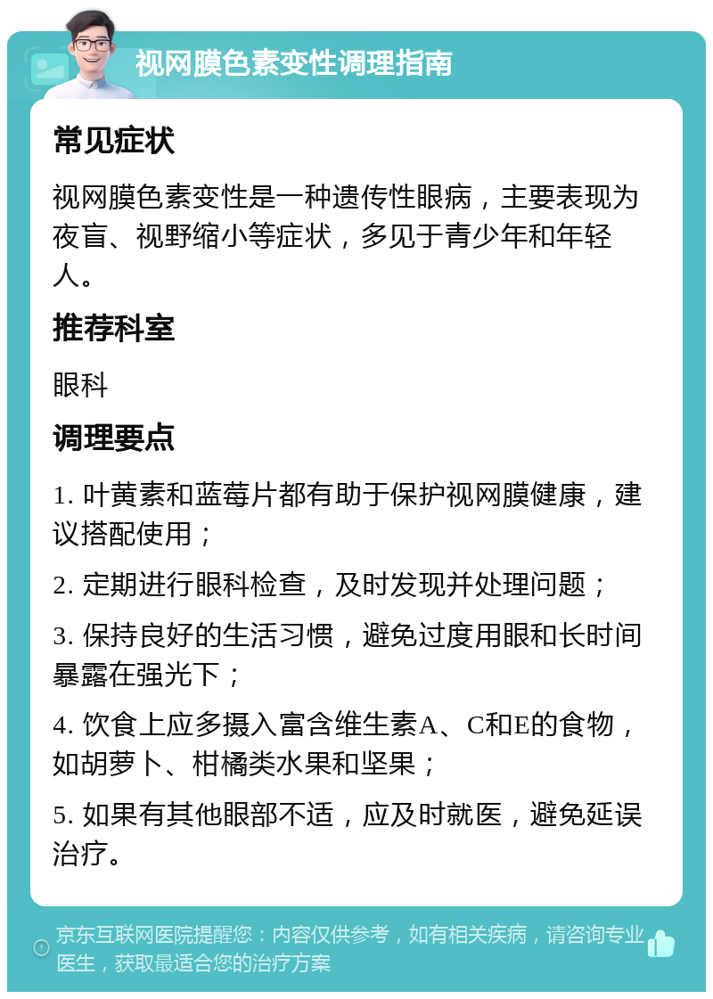 视网膜色素变性调理指南 常见症状 视网膜色素变性是一种遗传性眼病，主要表现为夜盲、视野缩小等症状，多见于青少年和年轻人。 推荐科室 眼科 调理要点 1. 叶黄素和蓝莓片都有助于保护视网膜健康，建议搭配使用； 2. 定期进行眼科检查，及时发现并处理问题； 3. 保持良好的生活习惯，避免过度用眼和长时间暴露在强光下； 4. 饮食上应多摄入富含维生素A、C和E的食物，如胡萝卜、柑橘类水果和坚果； 5. 如果有其他眼部不适，应及时就医，避免延误治疗。