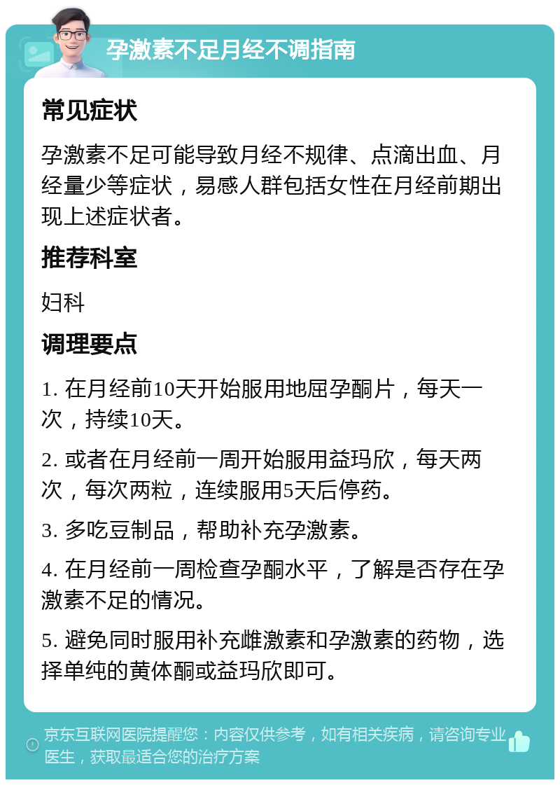 孕激素不足月经不调指南 常见症状 孕激素不足可能导致月经不规律、点滴出血、月经量少等症状，易感人群包括女性在月经前期出现上述症状者。 推荐科室 妇科 调理要点 1. 在月经前10天开始服用地屈孕酮片，每天一次，持续10天。 2. 或者在月经前一周开始服用益玛欣，每天两次，每次两粒，连续服用5天后停药。 3. 多吃豆制品，帮助补充孕激素。 4. 在月经前一周检查孕酮水平，了解是否存在孕激素不足的情况。 5. 避免同时服用补充雌激素和孕激素的药物，选择单纯的黄体酮或益玛欣即可。