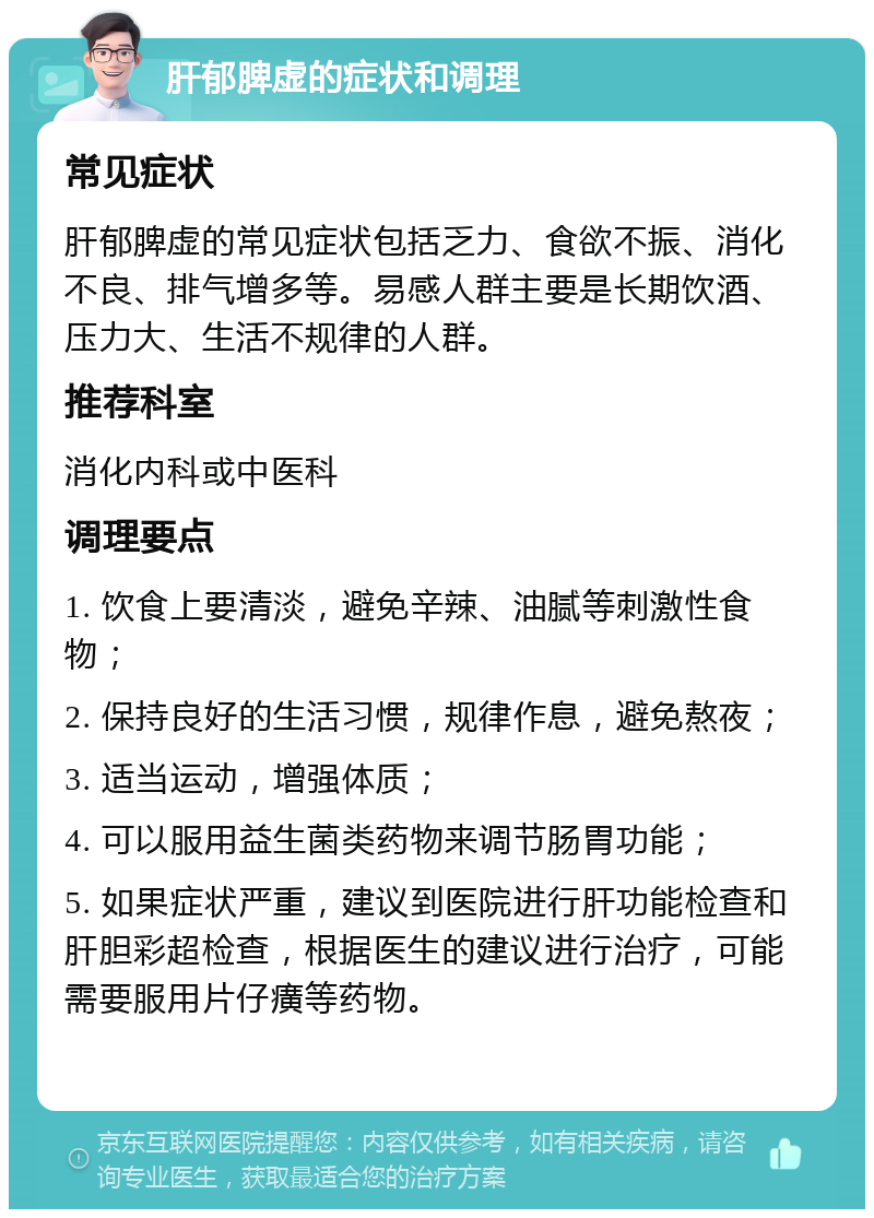 肝郁脾虚的症状和调理 常见症状 肝郁脾虚的常见症状包括乏力、食欲不振、消化不良、排气增多等。易感人群主要是长期饮酒、压力大、生活不规律的人群。 推荐科室 消化内科或中医科 调理要点 1. 饮食上要清淡，避免辛辣、油腻等刺激性食物； 2. 保持良好的生活习惯，规律作息，避免熬夜； 3. 适当运动，增强体质； 4. 可以服用益生菌类药物来调节肠胃功能； 5. 如果症状严重，建议到医院进行肝功能检查和肝胆彩超检查，根据医生的建议进行治疗，可能需要服用片仔癀等药物。