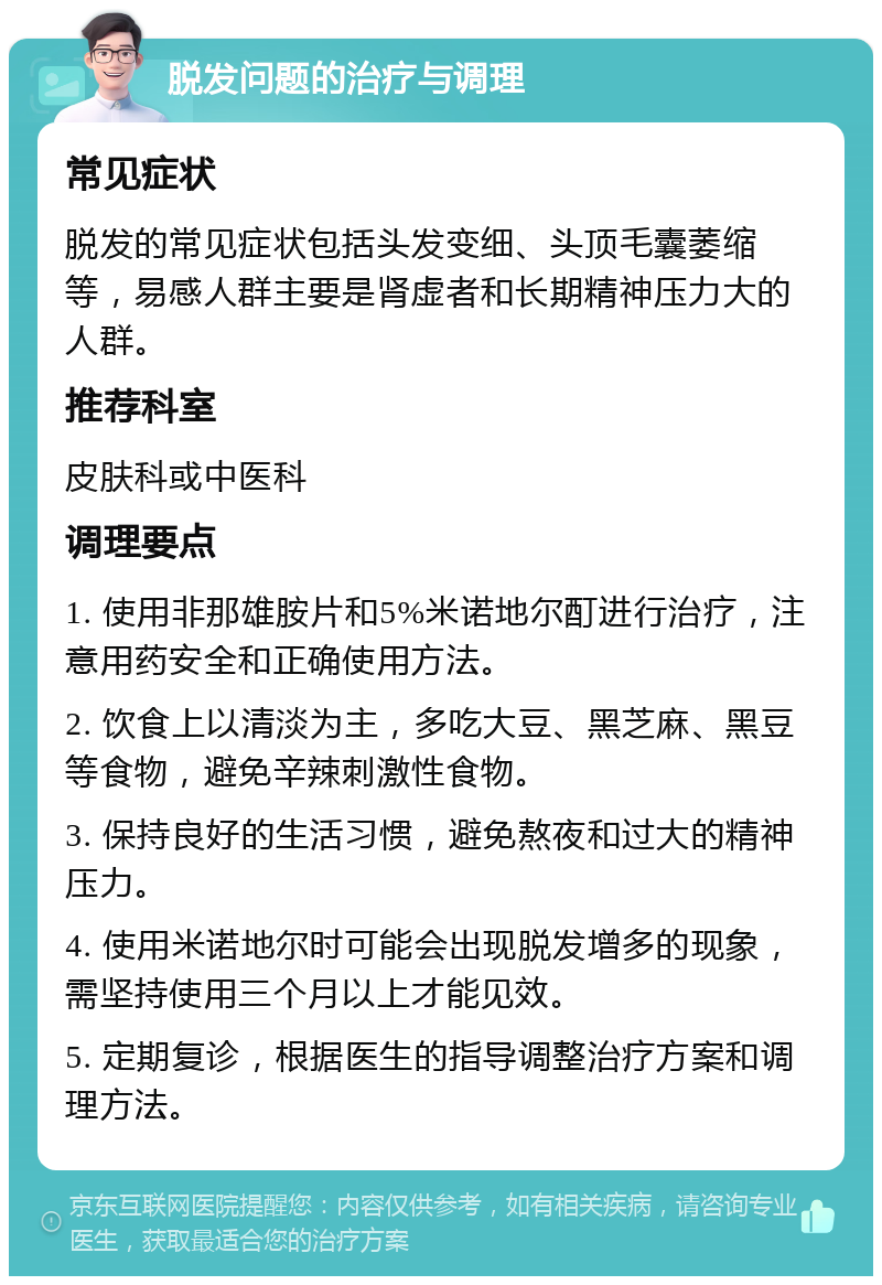 脱发问题的治疗与调理 常见症状 脱发的常见症状包括头发变细、头顶毛囊萎缩等，易感人群主要是肾虚者和长期精神压力大的人群。 推荐科室 皮肤科或中医科 调理要点 1. 使用非那雄胺片和5%米诺地尔酊进行治疗，注意用药安全和正确使用方法。 2. 饮食上以清淡为主，多吃大豆、黑芝麻、黑豆等食物，避免辛辣刺激性食物。 3. 保持良好的生活习惯，避免熬夜和过大的精神压力。 4. 使用米诺地尔时可能会出现脱发增多的现象，需坚持使用三个月以上才能见效。 5. 定期复诊，根据医生的指导调整治疗方案和调理方法。