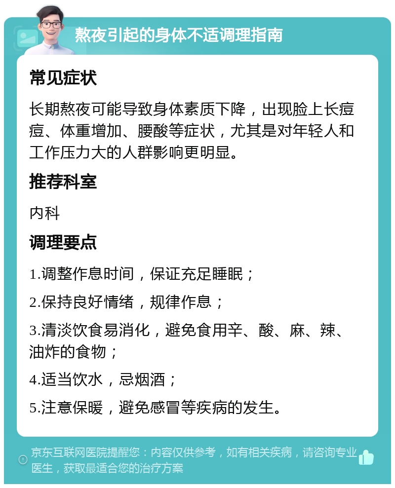 熬夜引起的身体不适调理指南 常见症状 长期熬夜可能导致身体素质下降，出现脸上长痘痘、体重增加、腰酸等症状，尤其是对年轻人和工作压力大的人群影响更明显。 推荐科室 内科 调理要点 1.调整作息时间，保证充足睡眠； 2.保持良好情绪，规律作息； 3.清淡饮食易消化，避免食用辛、酸、麻、辣、油炸的食物； 4.适当饮水，忌烟酒； 5.注意保暖，避免感冒等疾病的发生。