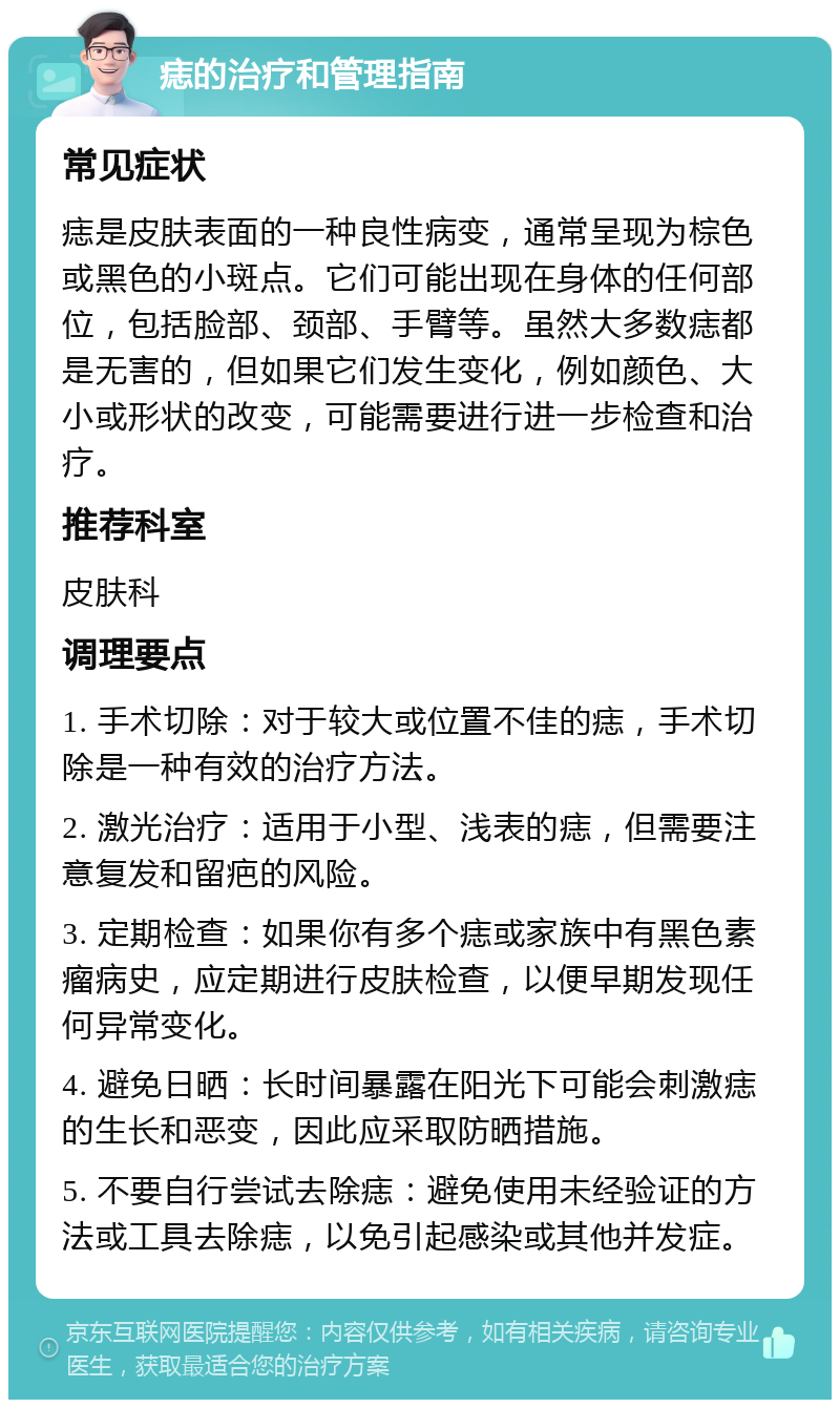 痣的治疗和管理指南 常见症状 痣是皮肤表面的一种良性病变，通常呈现为棕色或黑色的小斑点。它们可能出现在身体的任何部位，包括脸部、颈部、手臂等。虽然大多数痣都是无害的，但如果它们发生变化，例如颜色、大小或形状的改变，可能需要进行进一步检查和治疗。 推荐科室 皮肤科 调理要点 1. 手术切除：对于较大或位置不佳的痣，手术切除是一种有效的治疗方法。 2. 激光治疗：适用于小型、浅表的痣，但需要注意复发和留疤的风险。 3. 定期检查：如果你有多个痣或家族中有黑色素瘤病史，应定期进行皮肤检查，以便早期发现任何异常变化。 4. 避免日晒：长时间暴露在阳光下可能会刺激痣的生长和恶变，因此应采取防晒措施。 5. 不要自行尝试去除痣：避免使用未经验证的方法或工具去除痣，以免引起感染或其他并发症。