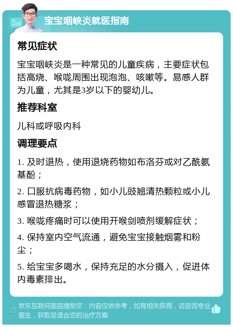 宝宝咽峡炎就医指南 常见症状 宝宝咽峡炎是一种常见的儿童疾病，主要症状包括高烧、喉咙周围出现泡泡、咳嗽等。易感人群为儿童，尤其是3岁以下的婴幼儿。 推荐科室 儿科或呼吸内科 调理要点 1. 及时退热，使用退烧药物如布洛芬或对乙酰氨基酚； 2. 口服抗病毒药物，如小儿豉翘清热颗粒或小儿感冒退热糖浆； 3. 喉咙疼痛时可以使用开喉剑喷剂缓解症状； 4. 保持室内空气流通，避免宝宝接触烟雾和粉尘； 5. 给宝宝多喝水，保持充足的水分摄入，促进体内毒素排出。