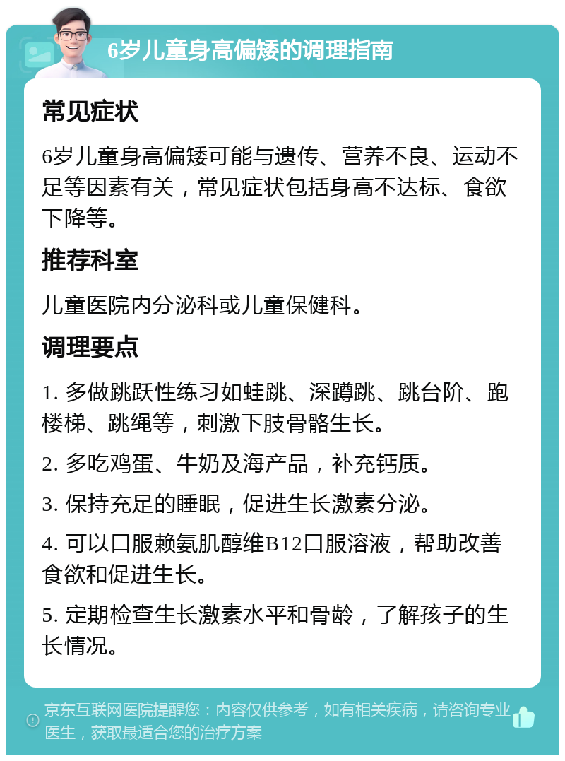 6岁儿童身高偏矮的调理指南 常见症状 6岁儿童身高偏矮可能与遗传、营养不良、运动不足等因素有关，常见症状包括身高不达标、食欲下降等。 推荐科室 儿童医院内分泌科或儿童保健科。 调理要点 1. 多做跳跃性练习如蛙跳、深蹲跳、跳台阶、跑楼梯、跳绳等，刺激下肢骨骼生长。 2. 多吃鸡蛋、牛奶及海产品，补充钙质。 3. 保持充足的睡眠，促进生长激素分泌。 4. 可以口服赖氨肌醇维B12口服溶液，帮助改善食欲和促进生长。 5. 定期检查生长激素水平和骨龄，了解孩子的生长情况。