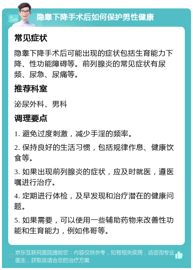 隐睾下降手术后如何保护男性健康 常见症状 隐睾下降手术后可能出现的症状包括生育能力下降、性功能障碍等。前列腺炎的常见症状有尿频、尿急、尿痛等。 推荐科室 泌尿外科、男科 调理要点 1. 避免过度刺激，减少手淫的频率。 2. 保持良好的生活习惯，包括规律作息、健康饮食等。 3. 如果出现前列腺炎的症状，应及时就医，遵医嘱进行治疗。 4. 定期进行体检，及早发现和治疗潜在的健康问题。 5. 如果需要，可以使用一些辅助药物来改善性功能和生育能力，例如伟哥等。