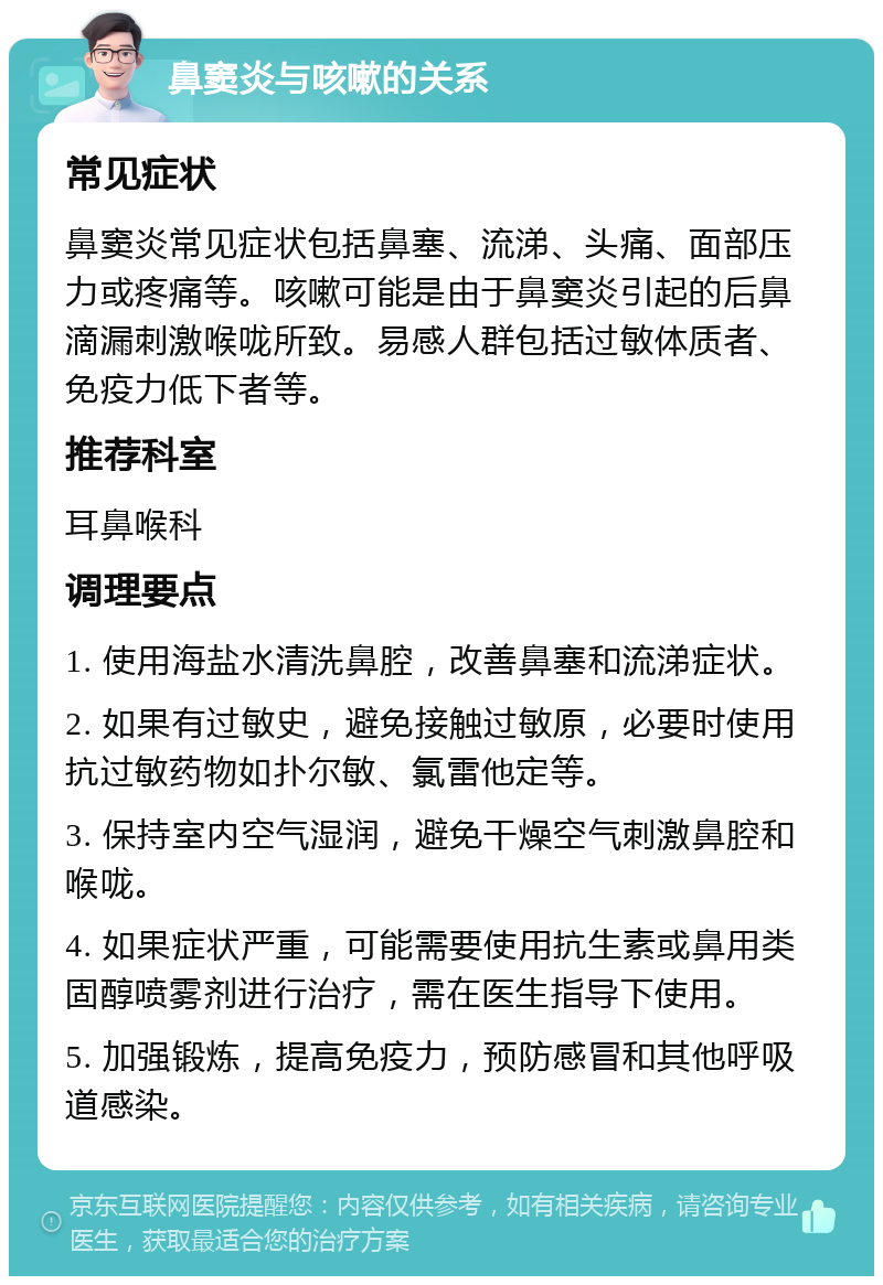 鼻窦炎与咳嗽的关系 常见症状 鼻窦炎常见症状包括鼻塞、流涕、头痛、面部压力或疼痛等。咳嗽可能是由于鼻窦炎引起的后鼻滴漏刺激喉咙所致。易感人群包括过敏体质者、免疫力低下者等。 推荐科室 耳鼻喉科 调理要点 1. 使用海盐水清洗鼻腔，改善鼻塞和流涕症状。 2. 如果有过敏史，避免接触过敏原，必要时使用抗过敏药物如扑尔敏、氯雷他定等。 3. 保持室内空气湿润，避免干燥空气刺激鼻腔和喉咙。 4. 如果症状严重，可能需要使用抗生素或鼻用类固醇喷雾剂进行治疗，需在医生指导下使用。 5. 加强锻炼，提高免疫力，预防感冒和其他呼吸道感染。