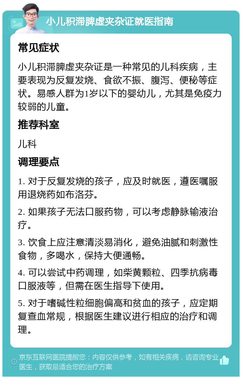 小儿积滞脾虚夹杂证就医指南 常见症状 小儿积滞脾虚夹杂证是一种常见的儿科疾病，主要表现为反复发烧、食欲不振、腹泻、便秘等症状。易感人群为1岁以下的婴幼儿，尤其是免疫力较弱的儿童。 推荐科室 儿科 调理要点 1. 对于反复发烧的孩子，应及时就医，遵医嘱服用退烧药如布洛芬。 2. 如果孩子无法口服药物，可以考虑静脉输液治疗。 3. 饮食上应注意清淡易消化，避免油腻和刺激性食物，多喝水，保持大便通畅。 4. 可以尝试中药调理，如柴黄颗粒、四季抗病毒口服液等，但需在医生指导下使用。 5. 对于嗜碱性粒细胞偏高和贫血的孩子，应定期复查血常规，根据医生建议进行相应的治疗和调理。