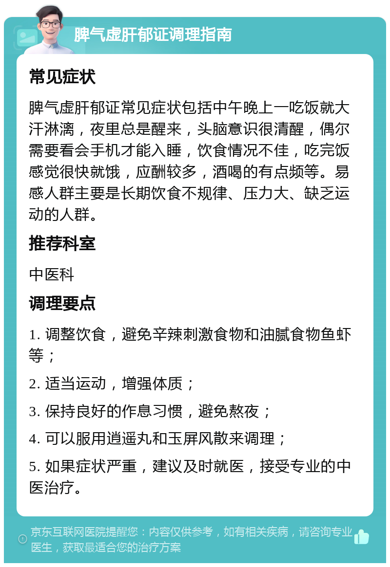 脾气虚肝郁证调理指南 常见症状 脾气虚肝郁证常见症状包括中午晚上一吃饭就大汗淋漓，夜里总是醒来，头脑意识很清醒，偶尔需要看会手机才能入睡，饮食情况不佳，吃完饭感觉很快就饿，应酬较多，酒喝的有点频等。易感人群主要是长期饮食不规律、压力大、缺乏运动的人群。 推荐科室 中医科 调理要点 1. 调整饮食，避免辛辣刺激食物和油腻食物鱼虾等； 2. 适当运动，增强体质； 3. 保持良好的作息习惯，避免熬夜； 4. 可以服用逍遥丸和玉屏风散来调理； 5. 如果症状严重，建议及时就医，接受专业的中医治疗。