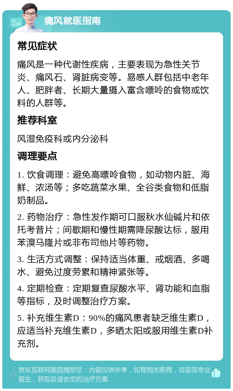 痛风就医指南 常见症状 痛风是一种代谢性疾病，主要表现为急性关节炎、痛风石、肾脏病变等。易感人群包括中老年人、肥胖者、长期大量摄入富含嘌呤的食物或饮料的人群等。 推荐科室 风湿免疫科或内分泌科 调理要点 1. 饮食调理：避免高嘌呤食物，如动物内脏、海鲜、浓汤等；多吃蔬菜水果、全谷类食物和低脂奶制品。 2. 药物治疗：急性发作期可口服秋水仙碱片和依托考昔片；间歇期和慢性期需降尿酸达标，服用苯溴马隆片或非布司他片等药物。 3. 生活方式调整：保持适当体重、戒烟酒、多喝水、避免过度劳累和精神紧张等。 4. 定期检查：定期复查尿酸水平、肾功能和血脂等指标，及时调整治疗方案。 5. 补充维生素D：90%的痛风患者缺乏维生素D，应适当补充维生素D，多晒太阳或服用维生素D补充剂。