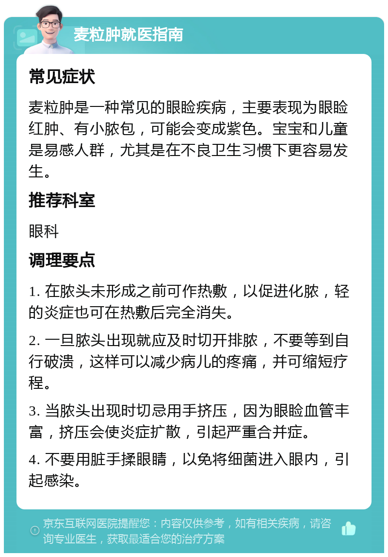 麦粒肿就医指南 常见症状 麦粒肿是一种常见的眼睑疾病，主要表现为眼睑红肿、有小脓包，可能会变成紫色。宝宝和儿童是易感人群，尤其是在不良卫生习惯下更容易发生。 推荐科室 眼科 调理要点 1. 在脓头未形成之前可作热敷，以促进化脓，轻的炎症也可在热敷后完全消失。 2. 一旦脓头出现就应及时切开排脓，不要等到自行破溃，这样可以减少病儿的疼痛，并可缩短疗程。 3. 当脓头出现时切忌用手挤压，因为眼睑血管丰富，挤压会使炎症扩散，引起严重合并症。 4. 不要用脏手揉眼睛，以免将细菌进入眼内，引起感染。