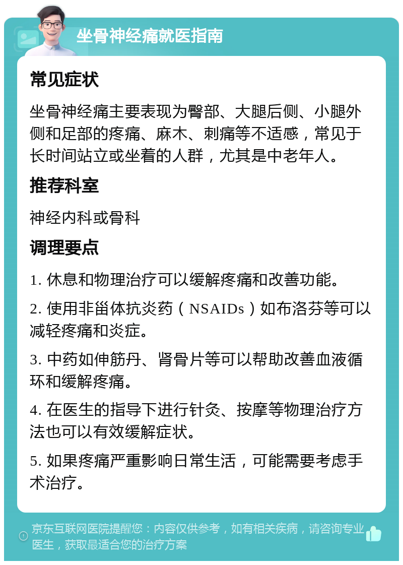 坐骨神经痛就医指南 常见症状 坐骨神经痛主要表现为臀部、大腿后侧、小腿外侧和足部的疼痛、麻木、刺痛等不适感，常见于长时间站立或坐着的人群，尤其是中老年人。 推荐科室 神经内科或骨科 调理要点 1. 休息和物理治疗可以缓解疼痛和改善功能。 2. 使用非甾体抗炎药（NSAIDs）如布洛芬等可以减轻疼痛和炎症。 3. 中药如伸筋丹、肾骨片等可以帮助改善血液循环和缓解疼痛。 4. 在医生的指导下进行针灸、按摩等物理治疗方法也可以有效缓解症状。 5. 如果疼痛严重影响日常生活，可能需要考虑手术治疗。