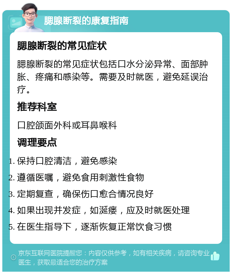 腮腺断裂的康复指南 腮腺断裂的常见症状 腮腺断裂的常见症状包括口水分泌异常、面部肿胀、疼痛和感染等。需要及时就医，避免延误治疗。 推荐科室 口腔颌面外科或耳鼻喉科 调理要点 保持口腔清洁，避免感染 遵循医嘱，避免食用刺激性食物 定期复查，确保伤口愈合情况良好 如果出现并发症，如涎瘘，应及时就医处理 在医生指导下，逐渐恢复正常饮食习惯