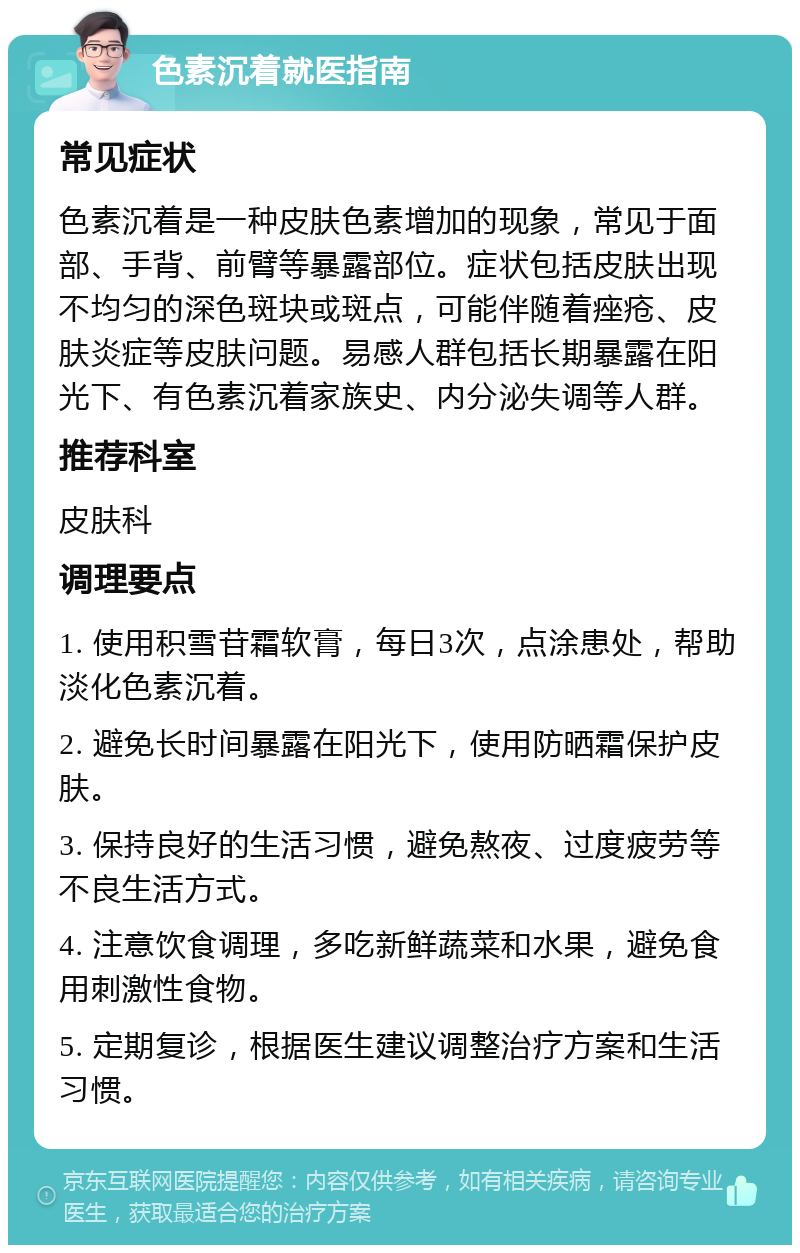 色素沉着就医指南 常见症状 色素沉着是一种皮肤色素增加的现象，常见于面部、手背、前臂等暴露部位。症状包括皮肤出现不均匀的深色斑块或斑点，可能伴随着痤疮、皮肤炎症等皮肤问题。易感人群包括长期暴露在阳光下、有色素沉着家族史、内分泌失调等人群。 推荐科室 皮肤科 调理要点 1. 使用积雪苷霜软膏，每日3次，点涂患处，帮助淡化色素沉着。 2. 避免长时间暴露在阳光下，使用防晒霜保护皮肤。 3. 保持良好的生活习惯，避免熬夜、过度疲劳等不良生活方式。 4. 注意饮食调理，多吃新鲜蔬菜和水果，避免食用刺激性食物。 5. 定期复诊，根据医生建议调整治疗方案和生活习惯。