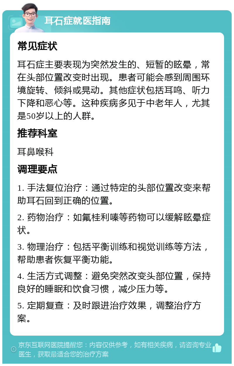 耳石症就医指南 常见症状 耳石症主要表现为突然发生的、短暂的眩晕，常在头部位置改变时出现。患者可能会感到周围环境旋转、倾斜或晃动。其他症状包括耳鸣、听力下降和恶心等。这种疾病多见于中老年人，尤其是50岁以上的人群。 推荐科室 耳鼻喉科 调理要点 1. 手法复位治疗：通过特定的头部位置改变来帮助耳石回到正确的位置。 2. 药物治疗：如氟桂利嗪等药物可以缓解眩晕症状。 3. 物理治疗：包括平衡训练和视觉训练等方法，帮助患者恢复平衡功能。 4. 生活方式调整：避免突然改变头部位置，保持良好的睡眠和饮食习惯，减少压力等。 5. 定期复查：及时跟进治疗效果，调整治疗方案。