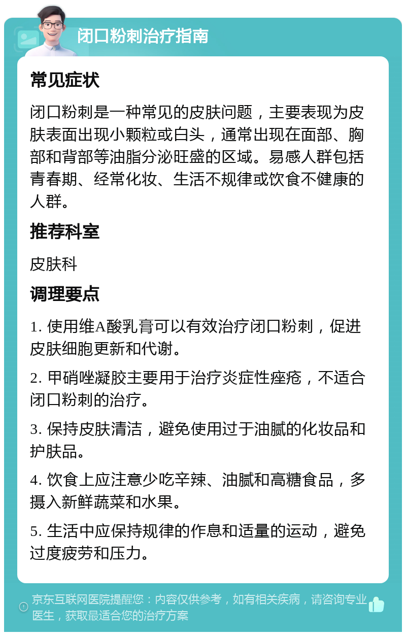 闭口粉刺治疗指南 常见症状 闭口粉刺是一种常见的皮肤问题，主要表现为皮肤表面出现小颗粒或白头，通常出现在面部、胸部和背部等油脂分泌旺盛的区域。易感人群包括青春期、经常化妆、生活不规律或饮食不健康的人群。 推荐科室 皮肤科 调理要点 1. 使用维A酸乳膏可以有效治疗闭口粉刺，促进皮肤细胞更新和代谢。 2. 甲硝唑凝胶主要用于治疗炎症性痤疮，不适合闭口粉刺的治疗。 3. 保持皮肤清洁，避免使用过于油腻的化妆品和护肤品。 4. 饮食上应注意少吃辛辣、油腻和高糖食品，多摄入新鲜蔬菜和水果。 5. 生活中应保持规律的作息和适量的运动，避免过度疲劳和压力。