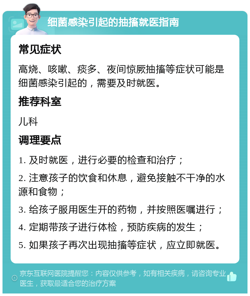 细菌感染引起的抽搐就医指南 常见症状 高烧、咳嗽、痰多、夜间惊厥抽搐等症状可能是细菌感染引起的，需要及时就医。 推荐科室 儿科 调理要点 1. 及时就医，进行必要的检查和治疗； 2. 注意孩子的饮食和休息，避免接触不干净的水源和食物； 3. 给孩子服用医生开的药物，并按照医嘱进行； 4. 定期带孩子进行体检，预防疾病的发生； 5. 如果孩子再次出现抽搐等症状，应立即就医。