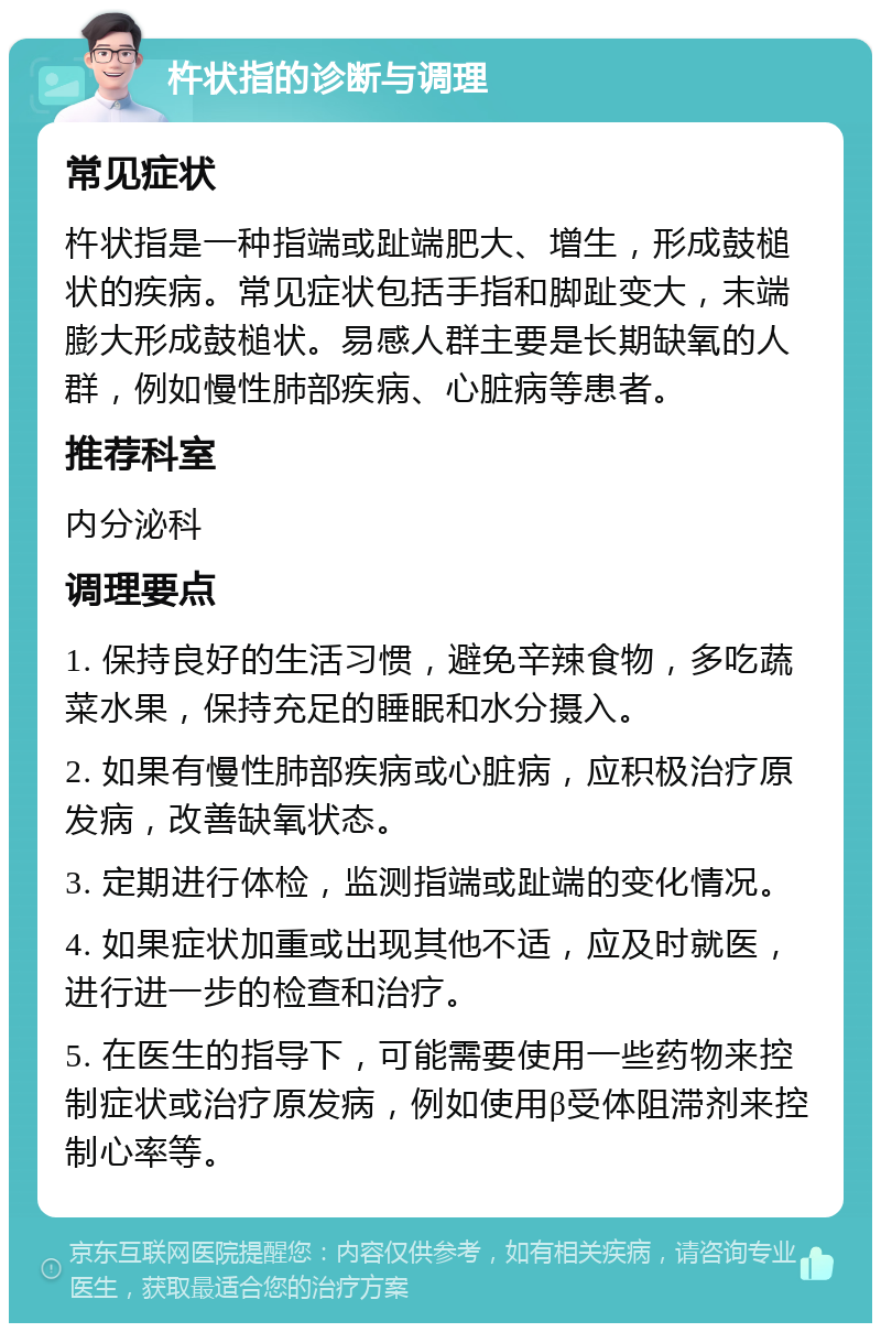 杵状指的诊断与调理 常见症状 杵状指是一种指端或趾端肥大、增生，形成鼓槌状的疾病。常见症状包括手指和脚趾变大，末端膨大形成鼓槌状。易感人群主要是长期缺氧的人群，例如慢性肺部疾病、心脏病等患者。 推荐科室 内分泌科 调理要点 1. 保持良好的生活习惯，避免辛辣食物，多吃蔬菜水果，保持充足的睡眠和水分摄入。 2. 如果有慢性肺部疾病或心脏病，应积极治疗原发病，改善缺氧状态。 3. 定期进行体检，监测指端或趾端的变化情况。 4. 如果症状加重或出现其他不适，应及时就医，进行进一步的检查和治疗。 5. 在医生的指导下，可能需要使用一些药物来控制症状或治疗原发病，例如使用β受体阻滞剂来控制心率等。