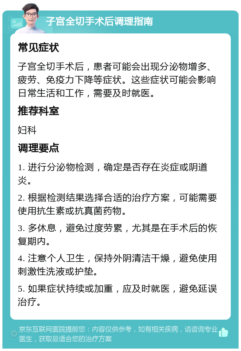 子宫全切手术后调理指南 常见症状 子宫全切手术后，患者可能会出现分泌物增多、疲劳、免疫力下降等症状。这些症状可能会影响日常生活和工作，需要及时就医。 推荐科室 妇科 调理要点 1. 进行分泌物检测，确定是否存在炎症或阴道炎。 2. 根据检测结果选择合适的治疗方案，可能需要使用抗生素或抗真菌药物。 3. 多休息，避免过度劳累，尤其是在手术后的恢复期内。 4. 注意个人卫生，保持外阴清洁干燥，避免使用刺激性洗液或护垫。 5. 如果症状持续或加重，应及时就医，避免延误治疗。