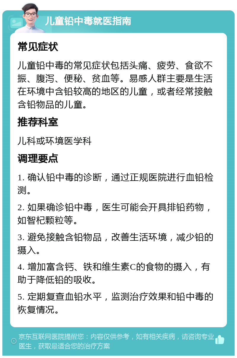 儿童铅中毒就医指南 常见症状 儿童铅中毒的常见症状包括头痛、疲劳、食欲不振、腹泻、便秘、贫血等。易感人群主要是生活在环境中含铅较高的地区的儿童，或者经常接触含铅物品的儿童。 推荐科室 儿科或环境医学科 调理要点 1. 确认铅中毒的诊断，通过正规医院进行血铅检测。 2. 如果确诊铅中毒，医生可能会开具排铅药物，如智杞颗粒等。 3. 避免接触含铅物品，改善生活环境，减少铅的摄入。 4. 增加富含钙、铁和维生素C的食物的摄入，有助于降低铅的吸收。 5. 定期复查血铅水平，监测治疗效果和铅中毒的恢复情况。