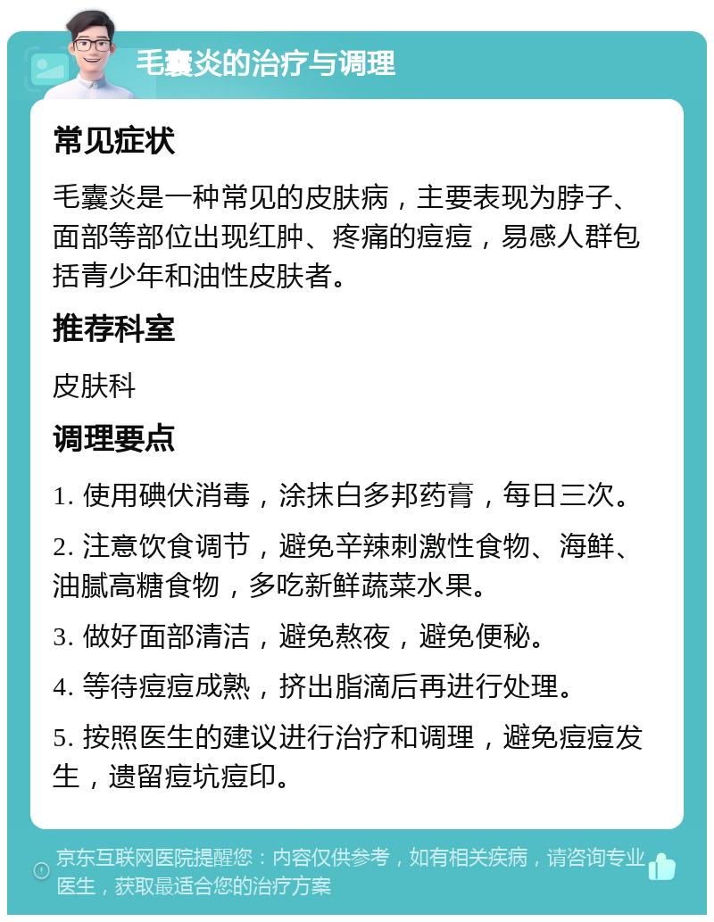 毛囊炎的治疗与调理 常见症状 毛囊炎是一种常见的皮肤病，主要表现为脖子、面部等部位出现红肿、疼痛的痘痘，易感人群包括青少年和油性皮肤者。 推荐科室 皮肤科 调理要点 1. 使用碘伏消毒，涂抹白多邦药膏，每日三次。 2. 注意饮食调节，避免辛辣刺激性食物、海鲜、油腻高糖食物，多吃新鲜蔬菜水果。 3. 做好面部清洁，避免熬夜，避免便秘。 4. 等待痘痘成熟，挤出脂滴后再进行处理。 5. 按照医生的建议进行治疗和调理，避免痘痘发生，遗留痘坑痘印。